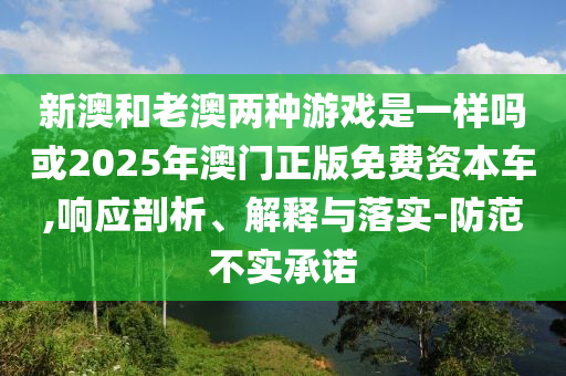 新澳和老澳两种游戏是一样吗或2025年澳门正版免费资本车,响应剖析、解释与落实-防范不实承诺